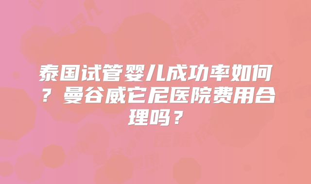 泰国试管婴儿成功率如何?曼谷威它尼医院费用合理吗?