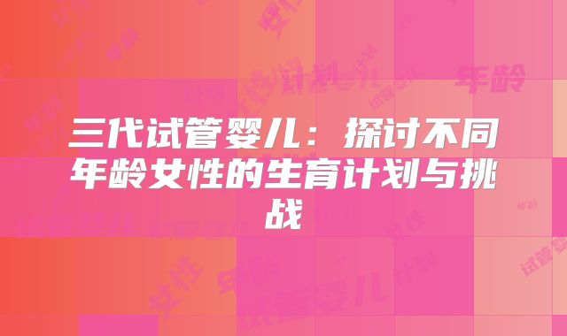 三代试管婴儿:探讨不同年龄女性的生育计划与挑战
