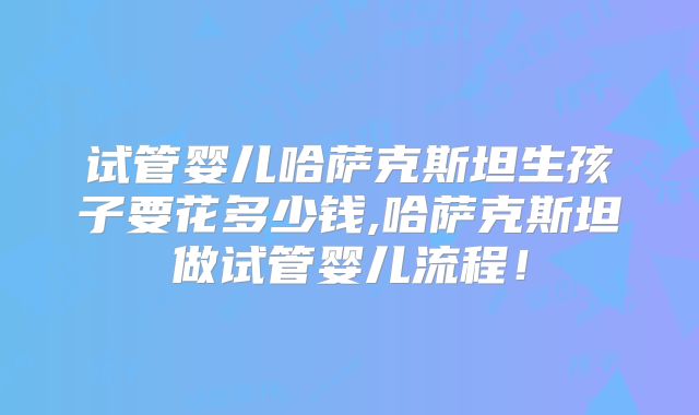 试管婴儿哈萨克斯坦生孩子要花多少钱,哈萨克斯坦做试管婴儿流程!