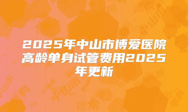 2025年中山市博爱医院高龄单身试管费用2025年更新