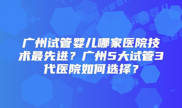广州试管婴儿哪家医院技术最先进?广州5大试管3代医院如何选择?