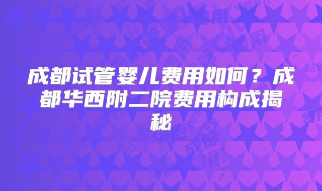 成都试管婴儿费用如何？成都华西附二院费用构成揭秘
