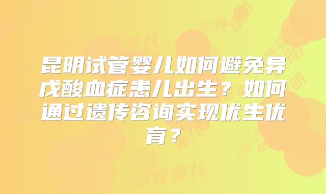 昆明试管婴儿如何避免异戊酸血症患儿出生?如何通过遗传咨询实现优生优育?