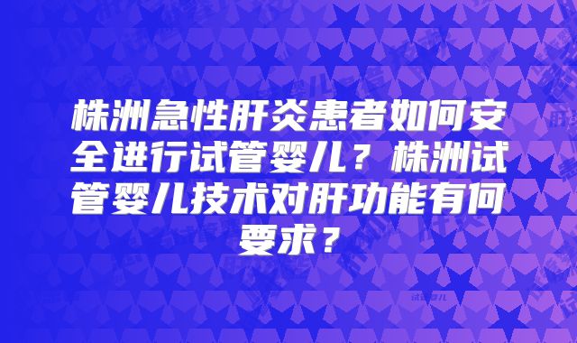 株洲急性肝炎患者如何安全进行试管婴儿？株洲试管婴儿技术对肝功能有何要求？
