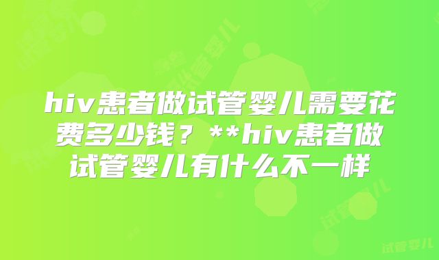 hiv患者做试管婴儿需要花费多少钱？**hiv患者做试管婴儿有什么不一样