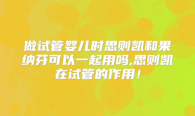 做试管婴儿时思则凯和果纳芬可以一起用吗,思则凯在试管的作用!