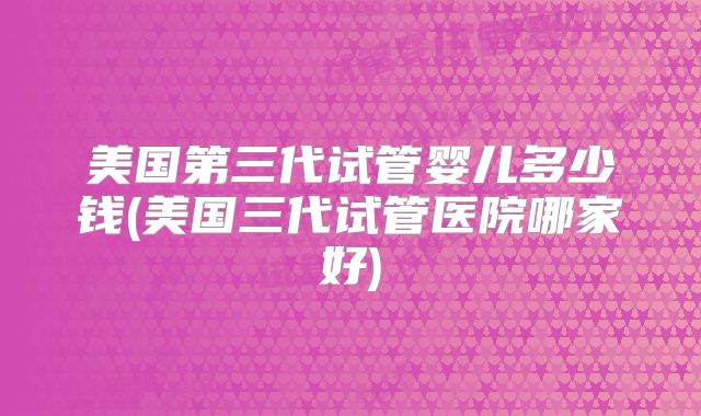 美国第三代试管婴儿多少钱(美国三代试管医院哪家好)
