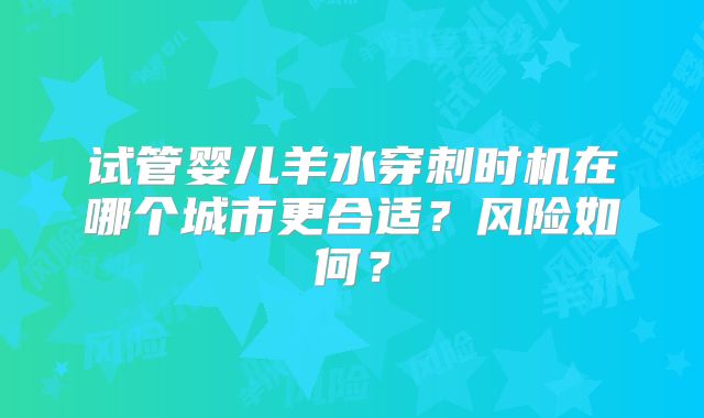 试管婴儿羊水穿刺时机在哪个城市更合适？风险如何？