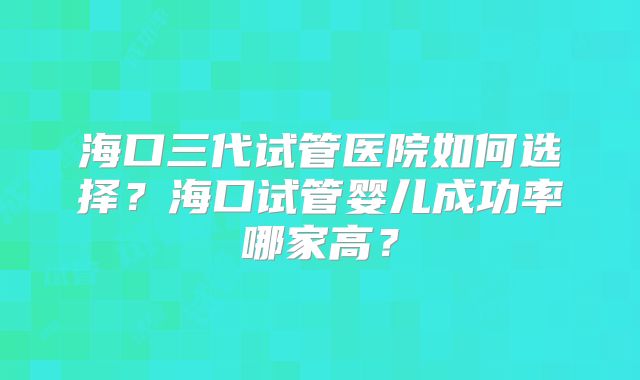 海口三代试管医院如何选择？海口试管婴儿成功率哪家高？