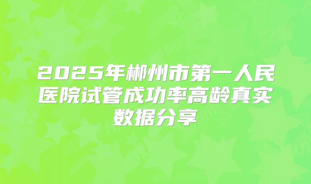 2025年郴州市第一人民医院试管成功率高龄真实数据分享