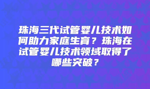 珠海三代试管婴儿技术如何助力家庭生育?珠海在试管婴儿技术领域取得了哪些突破?