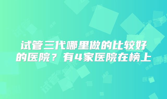 试管三代哪里做的比较好的医院?有4家医院在榜上