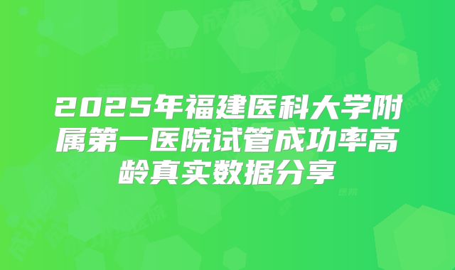 2025年福建医科大学附属第一医院试管成功率高龄真实数据分享