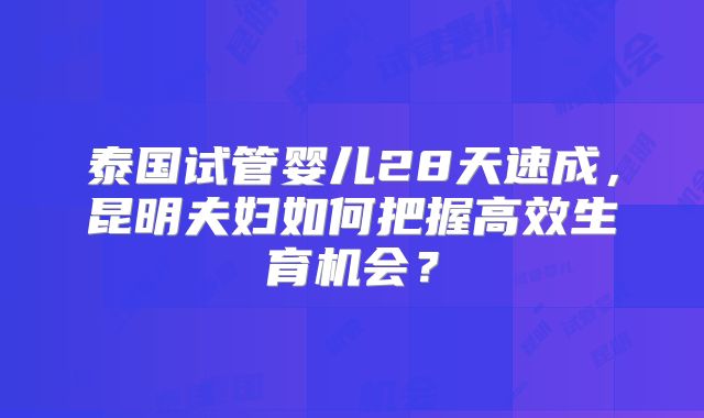 泰国试管婴儿28天速成，昆明夫妇如何把握高效生育机会？