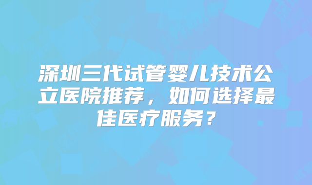 深圳三代试管婴儿技术公立医院推荐,如何选择最佳医疗服务?