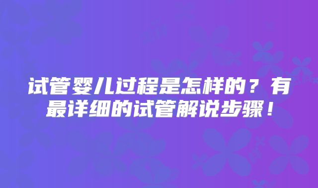 试管婴儿过程是怎样的?有最详细的试管解说步骤!
