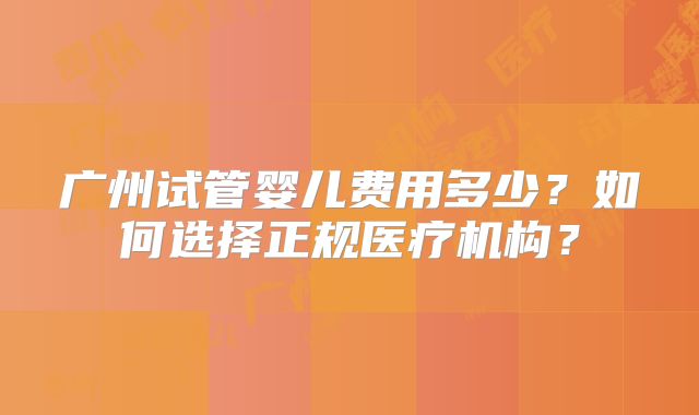广州试管婴儿费用多少?如何选择正规医疗机构?