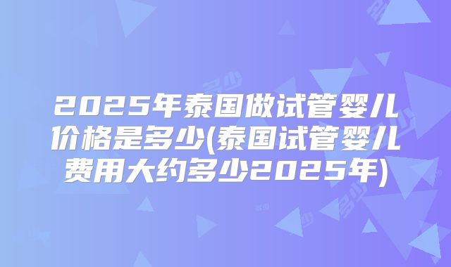 2025年泰国做试管婴儿价格是多少(泰国试管婴儿费用大约多少2025年)