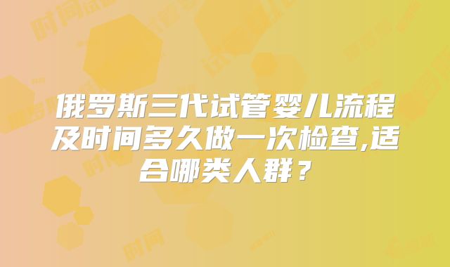 俄罗斯三代试管婴儿流程及时间多久做一次检查,适合哪类人群?