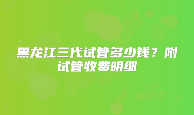 黑龙江三代试管多少钱?附试管收费明细