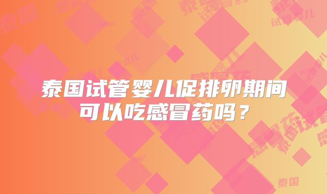 泰国试管婴儿促排卵期间可以吃感冒药吗?