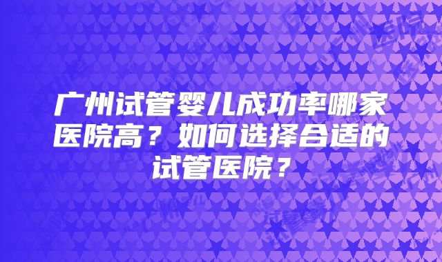 广州试管婴儿成功率哪家医院高?如何选择合适的试管医院?