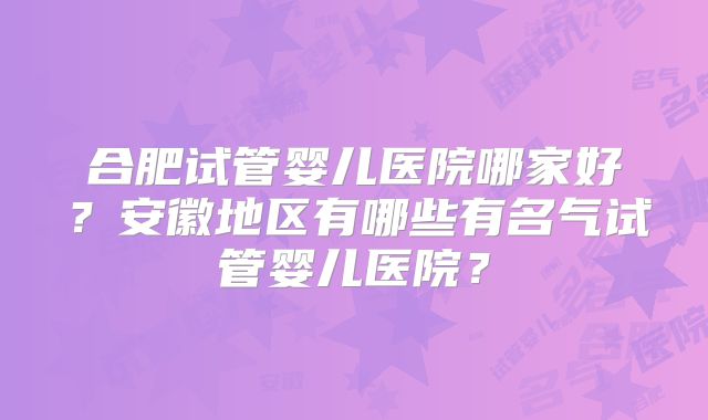 合肥试管婴儿医院哪家好？安徽地区有哪些有名气试管婴儿医院？