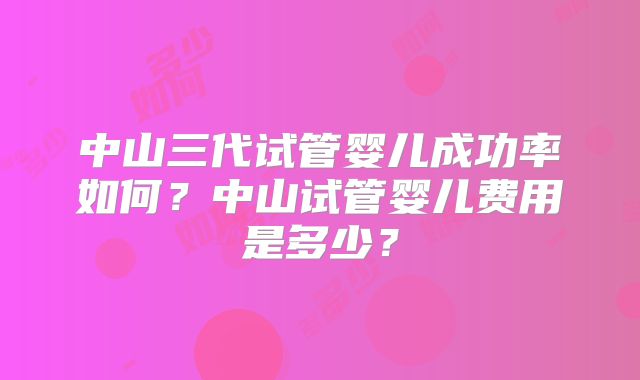中山三代试管婴儿成功率如何?中山试管婴儿费用是多少?