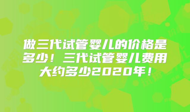 做三代试管婴儿的价格是多少！三代试管婴儿费用大约多少2020年！