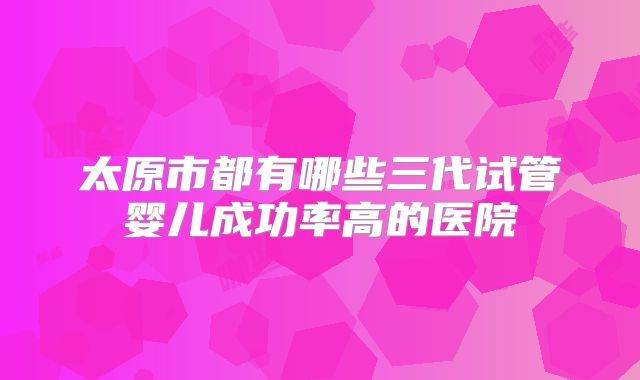 太原市都有哪些三代试管婴儿成功率高的医院