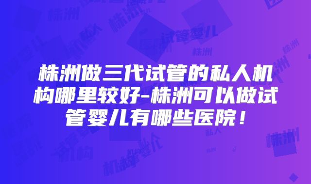 株洲做三代试管的私人机构哪里较好-株洲可以做试管婴儿有哪些医院!