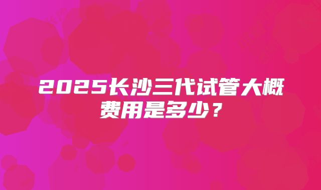 2025长沙三代试管大概费用是多少?