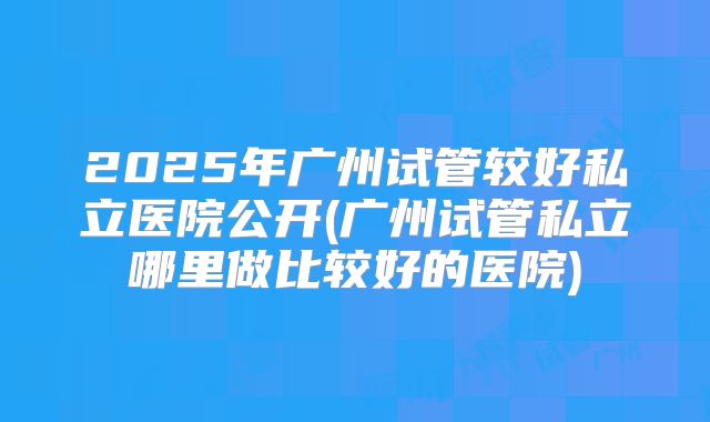 2025年广州试管较好私立医院公开(广州试管私立哪里做比较好的医院)
