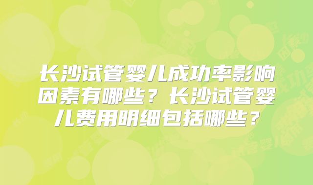 长沙试管婴儿成功率影响因素有哪些?长沙试管婴儿费用明细包括哪些?