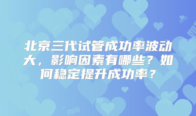 北京三代试管成功率波动大,影响因素有哪些?如何稳定提升成功率?