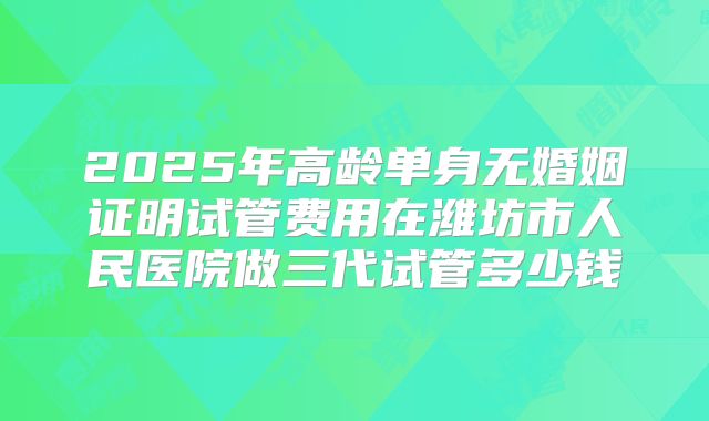 2025年高龄单身无婚姻证明试管费用在潍坊市人民医院做三代试管多少钱
