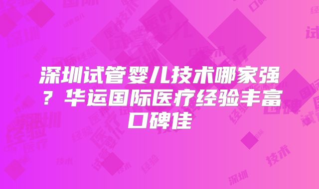 深圳试管婴儿技术哪家强?华运国际医疗经验丰富口碑佳