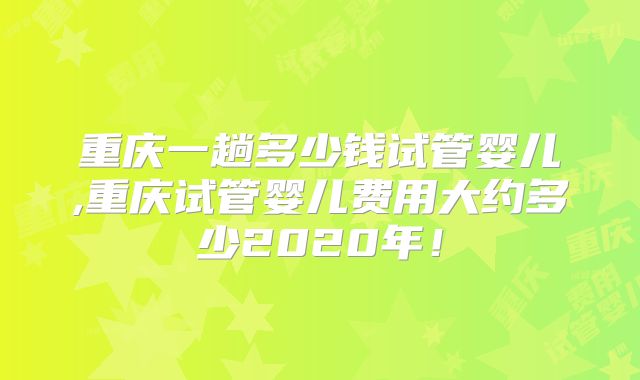 重庆一趟多少钱试管婴儿,重庆试管婴儿费用大约多少2020年!