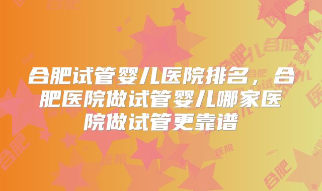合肥试管婴儿医院排名，合肥医院做试管婴儿哪家医院做试管更靠谱