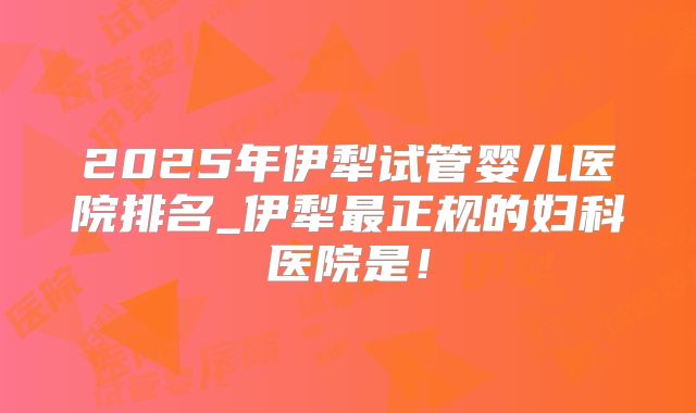 2025年伊犁试管婴儿医院排名_伊犁最正规的妇科医院是！