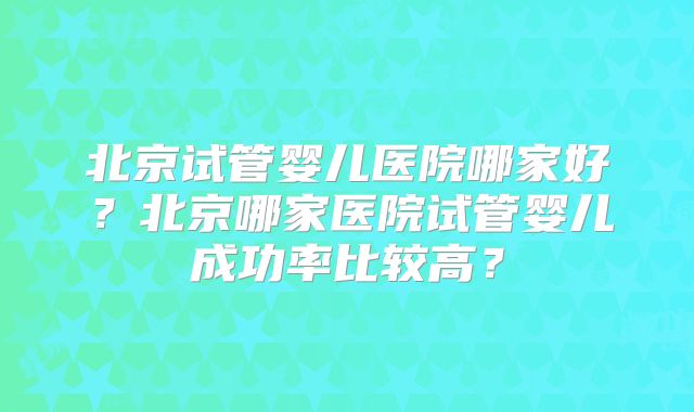 北京试管婴儿医院哪家好?北京哪家医院试管婴儿成功率比较高?
