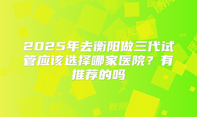 2025年去衡阳做三代试管应该选择哪家医院?有推荐的吗