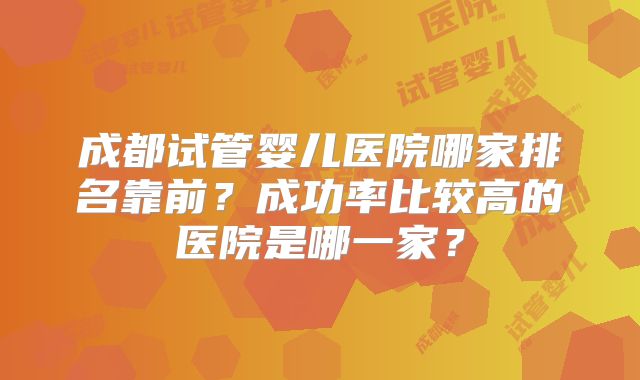 成都试管婴儿医院哪家排名靠前?成功率比较高的医院是哪一家?