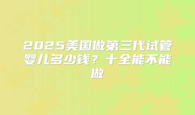2025美国做第三代试管婴儿多少钱？十全能不能做