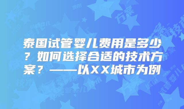 泰国试管婴儿费用是多少?如何选择合适的技术方案?——以XX城市为例