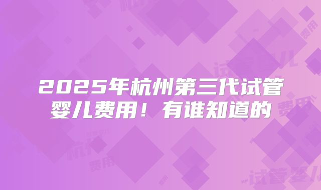 2025年杭州第三代试管婴儿费用！有谁知道的