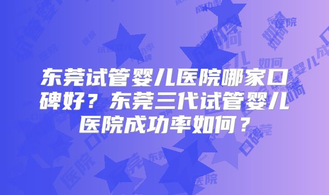 东莞试管婴儿医院哪家口碑好？东莞三代试管婴儿医院成功率如何？
