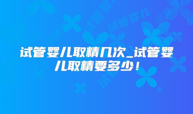 试管婴儿取精几次_试管婴儿取精要多少!