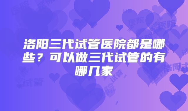 洛阳三代试管医院都是哪些?可以做三代试管的有哪几家