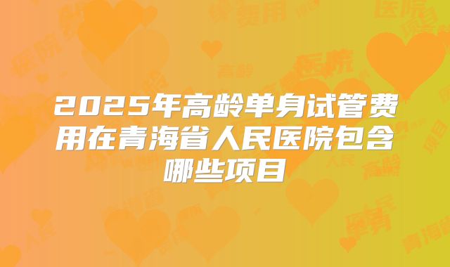 2025年高龄单身试管费用在青海省人民医院包含哪些项目